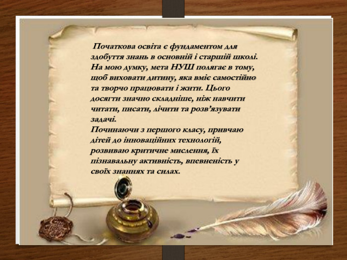  Початкова освіта є фундаментом для здобуття знань в основній і старшій школі. На мою думку, мета НУШ полягає в тому, щоб виховати дитину, яка вміє самостійно та творчо працювати і жити. Цього досягти значно складніше, ніж навчити читати, писати, лічити та розв’язувати задачі. Починаючи з першого класу, привчаю дітей до інноваційних технологій, розвиваю критичне мислення, їх пізнавальну активність, впевненість у своїх знаннях та силах.