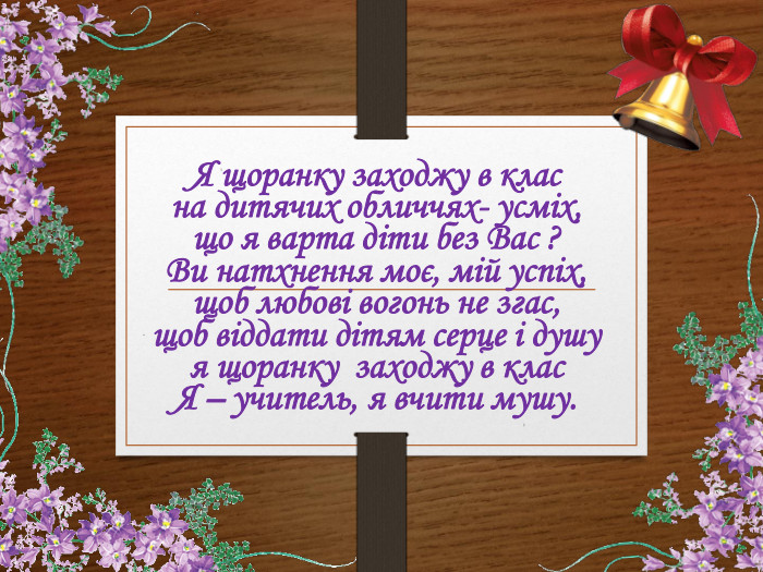 Я щоранку заходжу в клас на дитячих обличчях- усміх,що я варта діти без Вас ? Ви натхнення моє, мій успіх,щоб любові вогонь не згас, щоб віддати дітям серце і душу я щоранку заходжу в клас. Я – учитель, я вчити мушу. __________________________