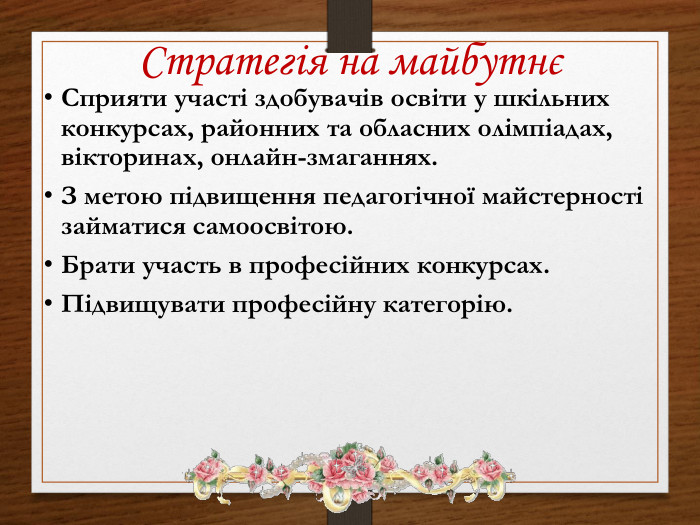 Стратегія на майбутнєСприяти участі здобувачів освіти у шкільних конкурсах, районних та обласних олімпіадах, вікторинах, онлайн-змаганнях. З метою підвищення педагогічної майстерності займатися самоосвітою. Брати участь в професійних конкурсах. Підвищувати професійну категорію.