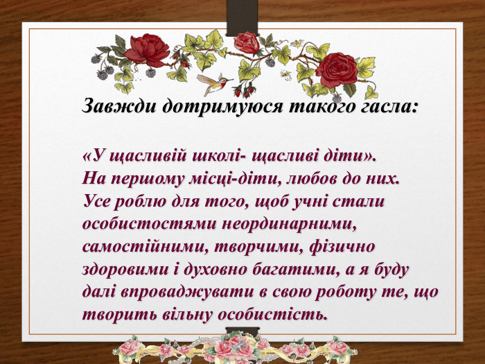 Завжди дотримуюся такого гасла:«У щасливій школі- щасливі діти». На першому місці-діти, любов до них. Усе роблю для того, щоб учні стали особистостями неординарними, самостійними, творчими, фізично здоровими і духовно багатими, а я буду далі впроваджувати в свою роботу те, що творить вільну особистість. rrrrr