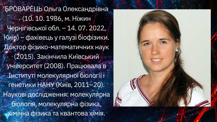 БРОВАРЕ́ЦЬ Ольга Олександрівна (10. 10. 1986, м. Ніжин Чернігівської обл. – 14. 07. 2022, Київ) – фахівець у галузі біофізики. Доктор фізико-математичних наук (2015). Закінчила Київський університет (2008). Працювала в Інституті молекулярної біології і генетики НАНУ (Київ, 2011–20). Наукові дослідження: молекулярна біологія, молекулярна фізика, хімічна фізика та квантова хімія.