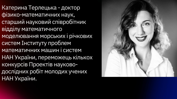 Катерина Терлецька - доктор фізико-математичних наук, старший науковий співробітник відділу математичного моделювання морських і річкових систем Інституту проблем математичних машин і систем НАН України, переможець кількох конкурсів Проектів науково-дослідних робіт молодих учених НАН України.