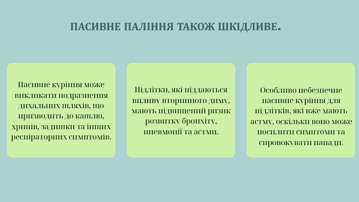 ПАСИВНЕ ПАЛІННЯ ТАКОЖ ШКІДЛИВЕ. Особливо небезпечне пасивне куріння для підлітків, які вже мають астму, оскільки воно може посилити симптоми та спровокувати напади. Пасивне куріння може викликати подразнення дихальних шляхів, що призводить до кашлю, хрипів, задишки та інших респіраторних симптомів. Підлітки, які піддаються впливу вторинного диму, мають підвищений ризик розвитку бронхіту, пневмонії та астми.