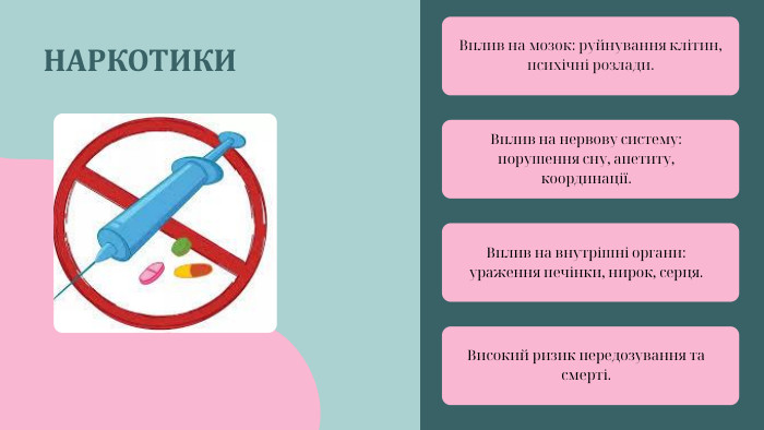 НАРКОТИКИВплив на мозок: руйнування клітин, психічні розлади. Вплив на нервову систему: порушення сну, апетиту, координації. Вплив на внутрішні органи: ураження печінки, нирок, серця. Високий ризик передозування та смерті.