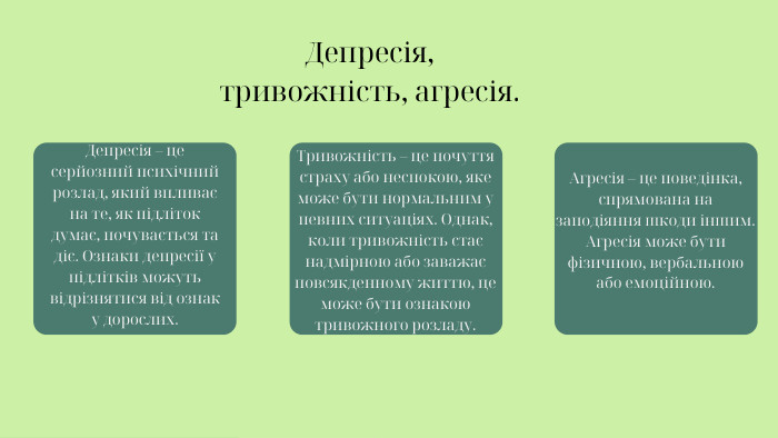 Депресія, тривожність, агресія. Депресія – це серйозний психічний розлад, який впливає на те, як підліток думає, почувається та діє. Ознаки депресії у підлітків можуть відрізнятися від ознак у дорослих. Тривожність – це почуття страху або неспокою, яке може бути нормальним у певних ситуаціях. Однак, коли тривожність стає надмірною або заважає повсякденному життю, це може бути ознакою тривожного розладу. Агресія – це поведінка, спрямована на заподіяння шкоди іншим. Агресія може бути фізичною, вербальною або емоційною.