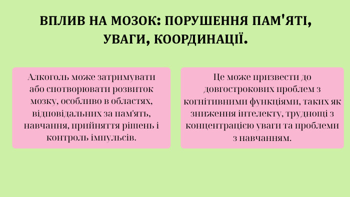 ВПЛИВ НА МОЗОК: ПОРУШЕННЯ ПАМ'ЯТІ, УВАГИ, КООРДИНАЦІЇ. Алкоголь може затримувати або спотворювати розвиток мозку, особливо в областях, відповідальних за пам'ять, навчання, прийняття рішень і контроль імпульсів. Це може призвести до довгострокових проблем з когнітивними функціями, таких як зниження інтелекту, труднощі з концентрацією уваги та проблеми з навчанням.