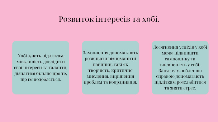 Розвиток інтересів та хобі. Хобі дають підліткам можливість дослідити свої інтереси та таланти, дізнатися більше про те, що їм подобається. Захоплення допомагають розвивати різноманітні навички, такі як творчість, критичне мислення, вирішення проблем та координація. Досягнення успіхів у хобі може підвищити самооцінку та впевненість у собі. Заняття улюбленою справою допомагають підліткам розслабитися та зняти стрес.