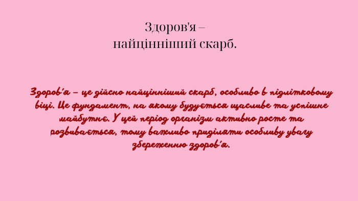 Здоров'я – найцінніший скарб. Здоров'я – це дійсно найцінніший скарб, особливо в підлітковому віці. Це фундамент, на якому будується щасливе та успішне майбутнє. У цей період організм активно росте та розвивається, тому важливо приділяти особливу увагу збереженню здоров'я.