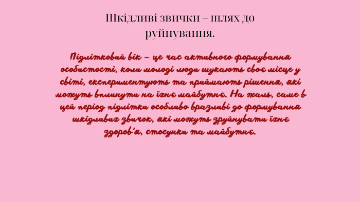 Шкідливі звички – шлях до руйнування. Підлітковий вік – це час активного формування особистості, коли молоді люди шукають своє місце у світі, експериментують та приймають рішення, які можуть вплинути на їхнє майбутнє. На жаль, саме в цей період підлітки особливо вразливі до формування шкідливих звичок, які можуть зруйнувати їхнє здоров'я, стосунки та майбутнє.