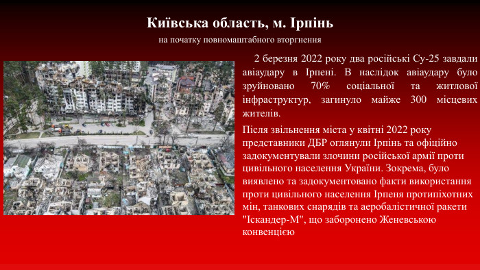 Київська область, м. Ірпіньна початку повномаштабного вторгнення 2 березня 2022 року два російські Су-25 завдали авіаудару в Ірпені. В наслідок авіаудару було зруйновано 70% соціальної та житлової інфраструктур, загинуло майже 300 місцевих жителів. Після звільнення міста у квітні 2022 року представники ДБР оглянули Ірпінь та офіційно задокументували злочини російської армії проти цивільного населення України. Зокрема, було виявлено та задокументовано факти використання проти цивільного населення Ірпеня протипіхотних мін, танкових снарядів та аеробалістичної ракети 