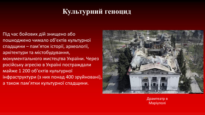 Культурний геноцид. Драмтеатр в Маріуполі Під час бойових дій знищено або пошкоджено чимало об'єктів культурної спадщини – пам’яток історії, археології, архітектури та містобудування, монументального мистецтва України. Через російську агресію в Україні постраждали майже 1 200 об’єктів культурної інфраструктури (з них понад 400 зруйновані), а також пам’ятки культурної спадщини. 