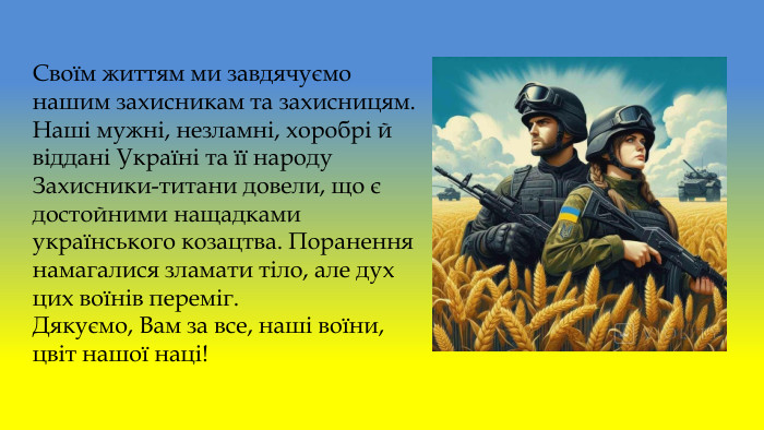 Своїм життям ми завдячуємо нашим захисникам та захисницям. Наші мужні, незламні, хоробрі й віддані Україні та її народу Захисники-титани довели, що є достойними нащадками українського козацтва. Поранення намагалися зламати тіло, але дух цих воїнів переміг. Дякуємо, Вам за все, наші воїни, цвіт нашої наці!