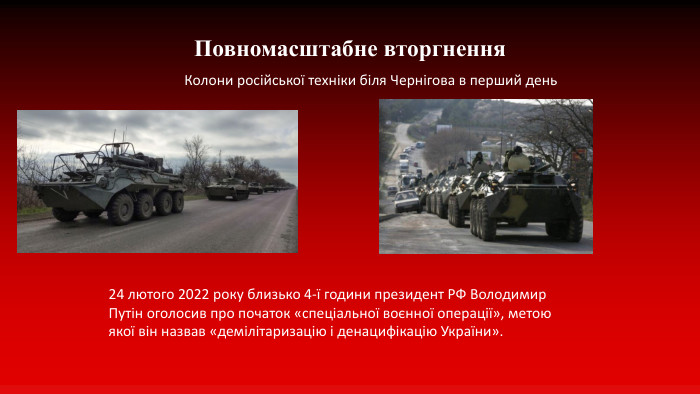 Повномасштабне вторгнення. Колони російської техніки біля Чернігова в перший день24 лютого 2022 року близько 4-ї години президент РФ Володимир Путін оголосив про початок «спеціальної воєнної операції», метою якої він назвав «демілітаризацію і денацифікацію України». 