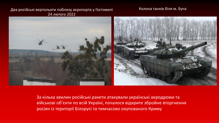 Два російські вертольоти поблизу аєропорта у Гостомелі24 лютого 2022 Колона танків біля м. Буча. За кілька хвилин російські ракети атакували українські аеродроми та військові об’єкти по всій Україні, почалося відкрите збройне вторгнення росіян із території Білорусі та тимчасово окупованого Криму