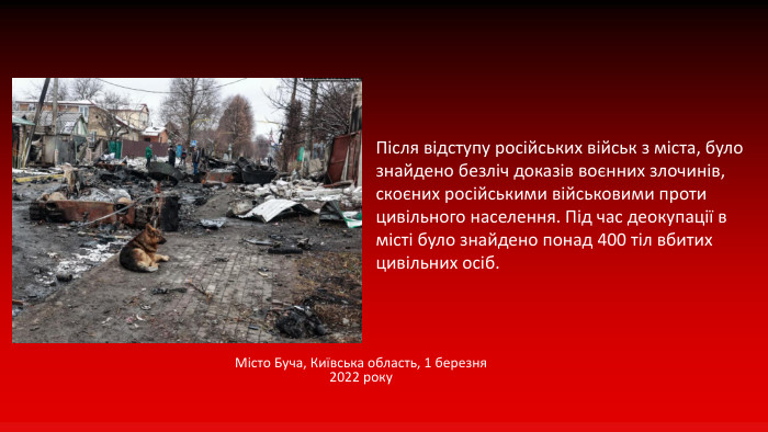 Місто Буча, Київська область, 1 березня 2022 року. Після відступу російських військ з міста, було знайдено безліч доказів воєнних злочинів, скоєних російськими військовими проти цивільного населення. Під час деокупації в місті було знайдено понад 400 тіл вбитих цивільних осіб.