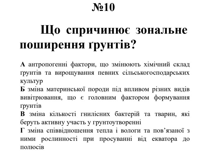№10	Що спричинює зональне поширення ґрунтів?А антропогенні фактори, що змінюють хімічний склад ґрунтів та вирощування певних сільськогосподарських культур. Б зміна материнської породи під впливом різних видів вивітрювання, що є головним фактором формування ґрунтів. В зміна кількості гнилісних бактерій та тварин, які беруть активну участь у грунтоутворенніГ зміна співвідношення тепла і вологи та пов’язаної з ними рослинності при просуванні від екватора до полюсів