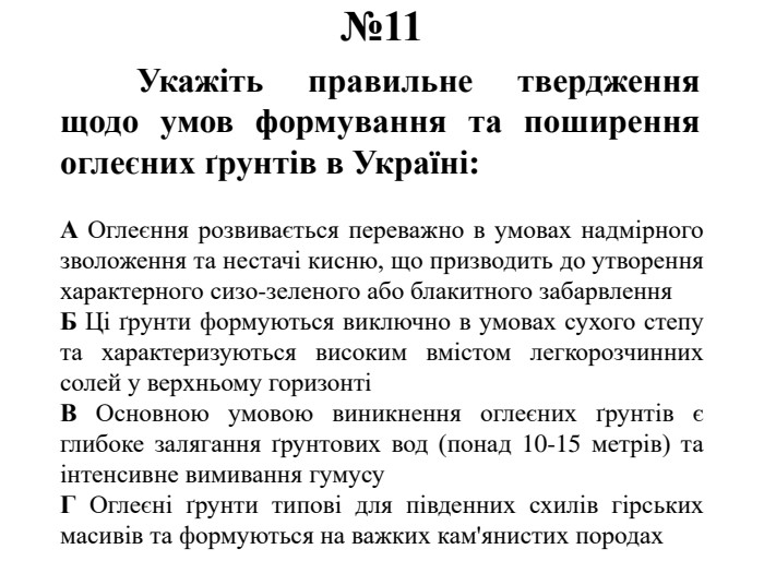 №11	Укажіть правильне твердження щодо умов формування та поширення оглеєних ґрунтів в Україні: А Оглеєння розвивається переважно в умовах надмірного зволоження та нестачі кисню, що призводить до утворення характерного сизо-зеленого або блакитного забарвлення. Б Ці ґрунти формуються виключно в умовах сухого степу та характеризуються високим вмістом легкорозчинних солей у верхньому горизонтіВ Основною умовою виникнення оглеєних ґрунтів є глибоке залягання ґрунтових вод (понад 10-15 метрів) та інтенсивне вимивання гумусу. Г Оглеєні ґрунти типові для південних схилів гірських масивів та формуються на важких кам'янистих породах