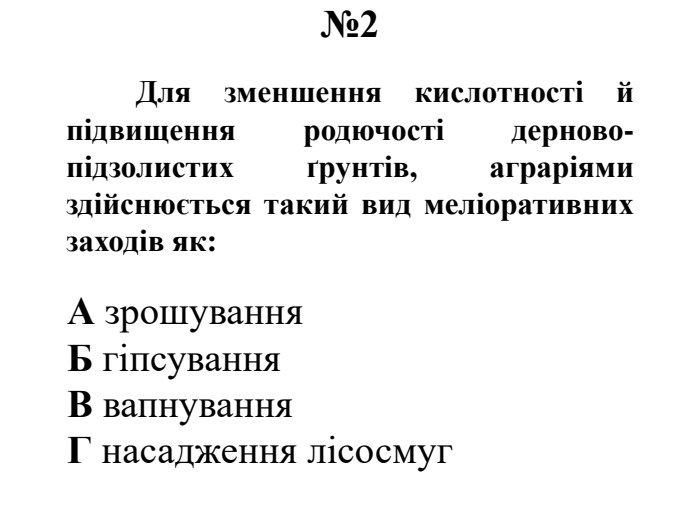 №2	Для зменшення кислотності й підвищення родючості дерново-підзолистих ґрунтів, аграріями здійснюється такий вид меліоративних заходів як: А зрошування. Б гіпсування. В вапнування. Г насадження лісосмуг