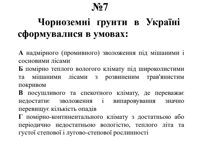 №7	Чорноземні ґрунти в Україні сформувалися в умовах: А надмірного (промивного) зволоження під мішаними і сосновими лісами. Б помірно теплого вологого клімату під широколистими та мішаними лісами з розвиненим трав'янистим покривом. В посушливого та спекотного клімату, де переважає недостатнє зволоження і випаровування значно перевищує кількість опадів. Г помірно-континентального клімату з достатньою або періодично недостатньою вологістю, теплого літа та густої степової і лугово-степової рослинності