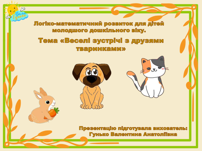 Логіко-математичний розвиток для дітей молодшого дошкільного віку. Тема «Веселі зустрічі з друзями тваринками»Презентацію підготувала вихователь: Гунько Валентина Анатоліївна