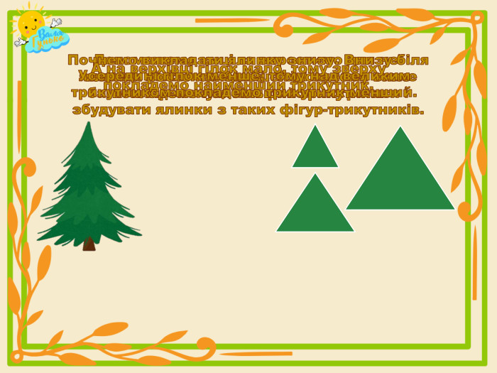 Допоможемо киці та виростимо для неї ялинки: кожен по одній. Тоді ялинок стане багато. Пропоную нам разом погратися і збудувати ялинки з таких фігур-трикутників. Почнемо викладати ялинку знизу. Внизу біля ялинки росте найбільше гілок, тому вниз покладемо найбільший трикутник. Усередині гілок менше, тому над великим трикутником покладемо трикутник менший. А на верхівці гілок мало, тому зверху покладемо найменший трикутник.