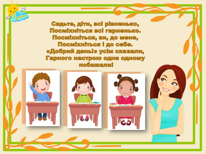 Сядьте, діти, всі рівненько,Посміхніться всі гарненько. Посміхніться, ви, до мене,Посміхніться і до себе.«Добрий день!» усім сказали,Гарного настрою одне одному побажали! 