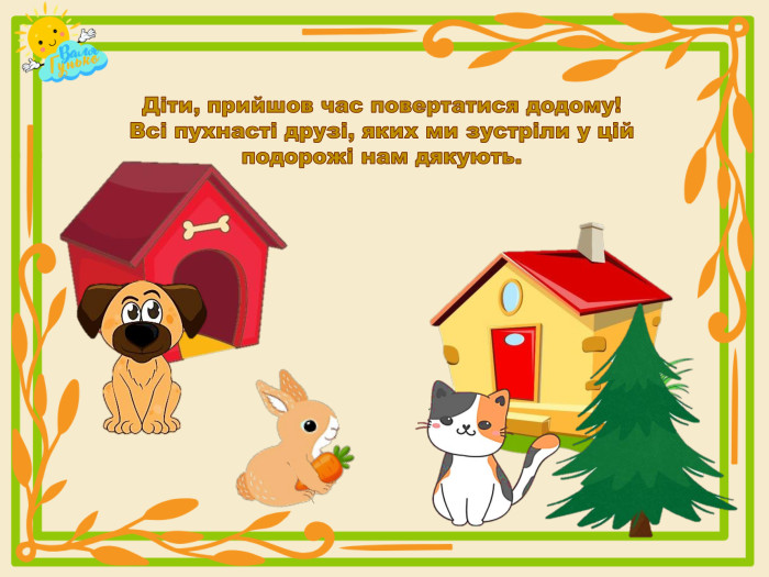 Діти, прийшов час повертатися додому!Всі пухнасті друзі, яких ми зустріли у цій подорожі нам дякують.