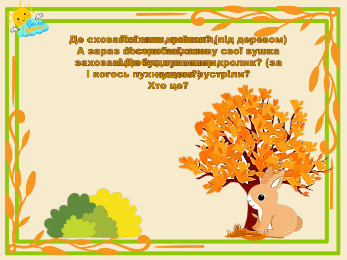 Поїхали, поїхали,У село заїхали. Автобус зупинили,І когось пухнастого зустріли?Хто це?Де сховався наш кролик? (під деревом)А зараз пострибав, знову свої вушка заховав. Де сидить тепер кролик? (за кущем?)