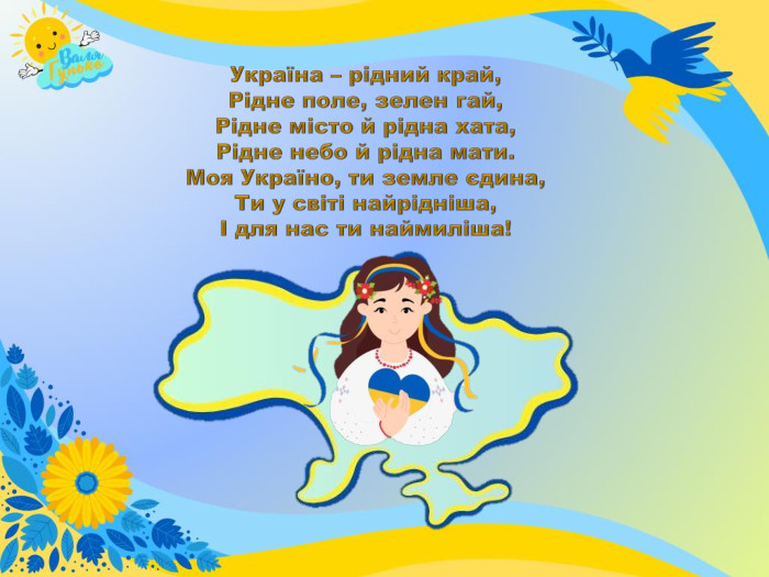 Україна – рідний край,Рідне поле, зелен гай,Рідне місто й рідна хата,Рідне небо й рідна мати. Моя Україно, ти земле єдина,Ти у світі найрідніша,І для нас ти наймиліша!