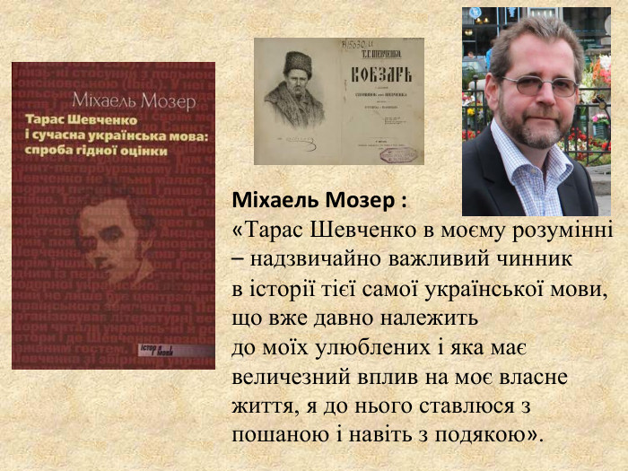       Міхаель Мозер : «Тарас Шевченко в моєму розумінні – надзвичайно важливий чинник  в історії тієї самої української мови, що вже давно належить  до моїх улюблених і яка має величезний вплив на моє власне життя, я до нього ставлюся з пошаною і навіть з подякою». 