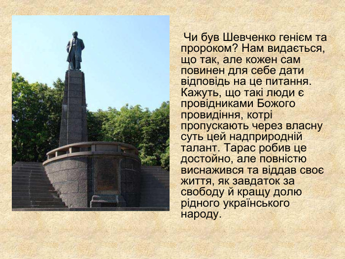              Чи був Шевченко генієм та пророком? Нам видається, що так, але кожен сам повинен для себе дати відповідь на це питання. Кажуть, що такі люди є провідниками Божого провидіння, котрі пропускають через власну суть цей надприродній талант. Тарас робив це достойно, але повністю виснажився та віддав своє життя, як завдаток за свободу й кращу долю рідного українського народу.    