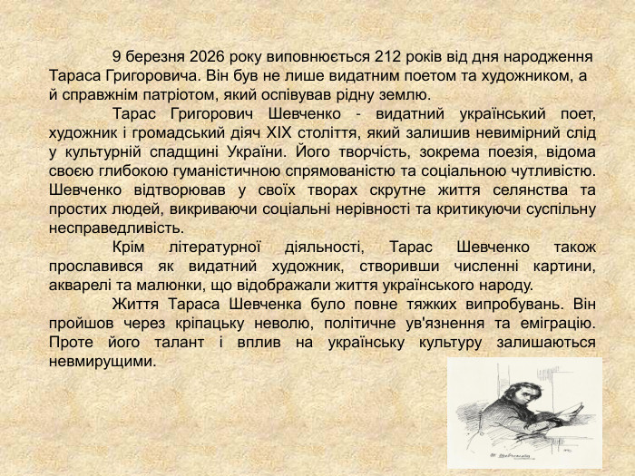     9 березня 2026 року виповнюється 212 років від дня народження Тараса Григоровича. Він був не лише видатним поетом та художником, а й справжнім патріотом, який оспівував рідну землю.  Тарас Григорович Шевченко - видатний український поет, художник і громадський діяч XIX століття, який залишив невимірний слід у культурній спадщині України. Його творчість, зокрема поезія, відома своєю глибокою гуманістичною спрямованістю та соціальною чутливістю. Шевченко відтворював у своїх творах скрутне життя селянства та простих людей, викриваючи соціальні нерівності та критикуючи суспільну несправедливість.  Крім літературної діяльності, Тарас Шевченко також прославився як видатний художник, створивши численні картини, акварелі та малюнки, що відображали життя українського народу.  Життя Тараса Шевченка було повне тяжких випробувань. Він пройшов через кріпацьку неволю, політичне ув'язнення та еміграцію. Проте його талант і вплив на українську культуру залишаються невмирущими. 