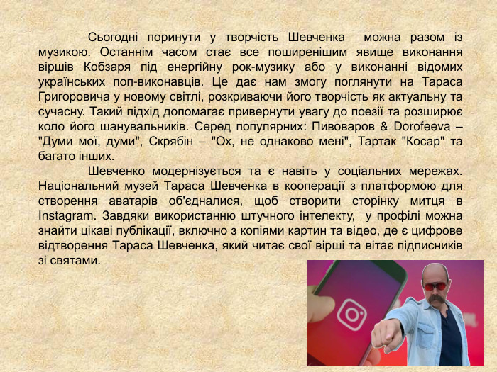 	  	  Сьогодні поринути у творчість Шевченка  можна разом із музикою. Останнім часом стає все поширенішим явище виконання віршів Кобзаря під енергійну рок-музику або у виконанні відомих українських поп-виконавців. Це дає нам змогу поглянути на Тараса Григоровича у новому світлі, розкриваючи його творчість як актуальну та сучасну. Такий підхід допомагає привернути увагу до поезії та розширює коло його шанувальників. Серед популярних: Пивоваров & Dorofeeva – 