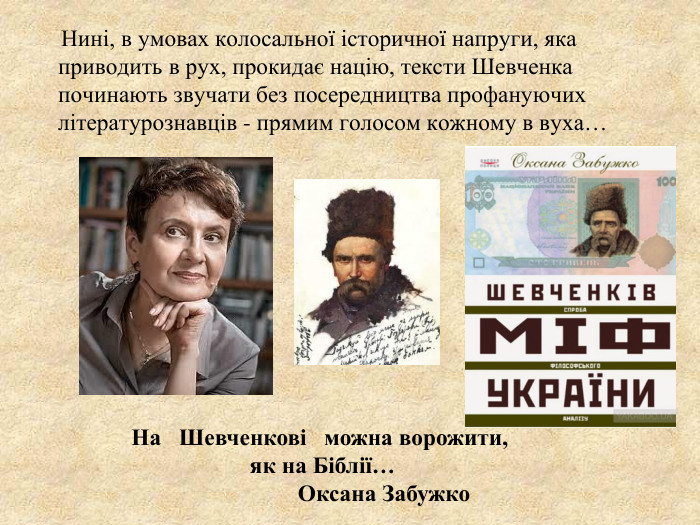      Нині, в умовах колосальної історичної напруги, яка приводить в рух, прокидає націю, тексти Шевченка починають звучати без посередництва профануючих літературознавців - прямим голосом кожному в вуха…             На   Шевченкові   можна ворожити,    як на Біблії…                       Оксана Забужко                        