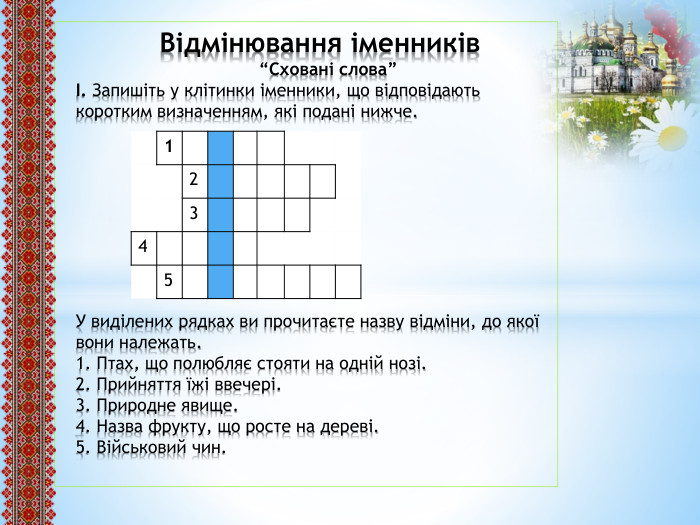  Відмінювання іменників “Сховані слова”І. Запишіть у клітинки іменники, що відповідають коротким визначенням, які подані нижче. У виділених рядках ви прочитаєте назву відміни, до якої вони належать.1. Птах, що полюбляє стояти на одній нозі.2. Прийняття їжі ввечері.3. Природне явище.4. Назва фрукту, що росте на дереві.5. Військовий чин.{5 C22544 A-7 EE6-4342-B048-85 BDC9 FD1 C3 A}12345