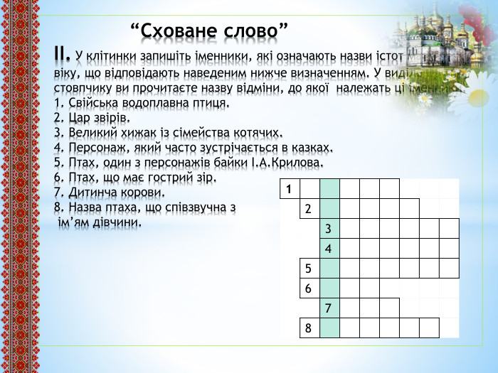  “Сховане слово”ІІ. У клітинки запишіть іменники, які означають назви істот малих щодо віку, що відповідають наведеним нижче визначенням. У виділеному стовпчику ви прочитаєте назву відміни, до якої належать ці іменники.1. Свійська водоплавна птиця.2. Цар звірів.3. Великий хижак із сімейства котячих.4. Персонаж, який часто зустрічається в казках.5. Птах, один з персонажів байки І. А. Крилова.6. Птах, що має гострий зір.7. Дитинча корови.8. Назва птаха, що співзвучна з ім’ям дівчини.{5 C22544 A-7 EE6-4342-B048-85 BDC9 FD1 C3 A}12345678