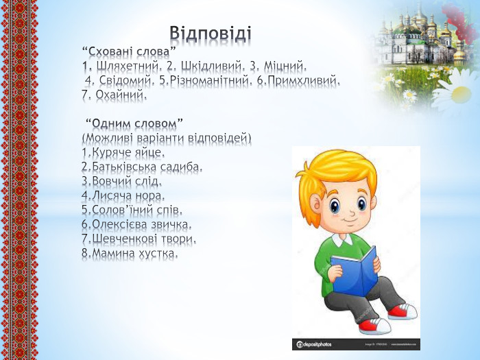  Відповіді“Сховані слова”1. Шляхетний. 2. Шкідливий. 3. Міцний. 4. Свідомий. 5. Різноманітний. 6. Примхливий.7. Охайний. “Одним словом” (Можливі варіанти відповідей)1. Куряче яйце.2. Батьківська садиба.3. Вовчий слід.4. Лисяча нора.5. Солов’їний спів.6. Олексієва звичка.7. Шевченкові твори.8. Мамина хустка.