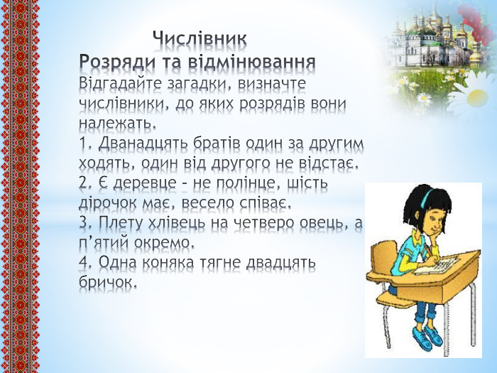  Числівник. Розряди та відмінювання. Відгадайте загадки, визначте числівники, до яких розрядів вони належать.1. Дванадцять братів один за другим ходять, один від другого не відстає.2. Є деревце – не полінце, шість дірочок має, весело співає.3. Плету хлівець на четверо овець, а п’ятий окремо.4. Одна коняка тягне двадцять бричок. 