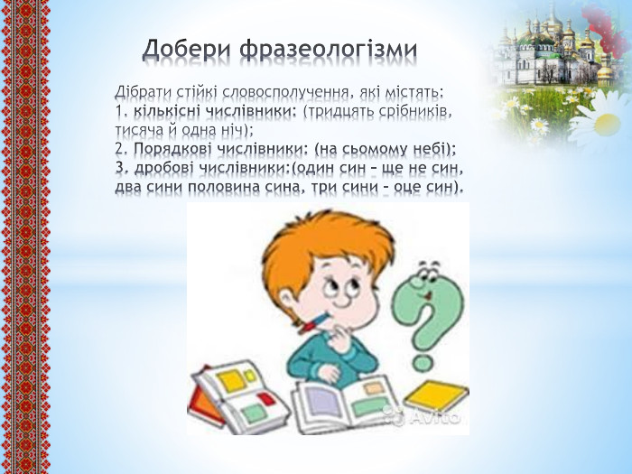  Добери фразеологізми. Дібрати стійкі словосполучення, які містять:1. кількісні числівники: (тридцять срібників, тисяча й одна ніч);2. Порядкові числівники: (на сьомому небі);3. дробові числівники:(один син – ще не син, два сини половина сина, три сини – оце син).