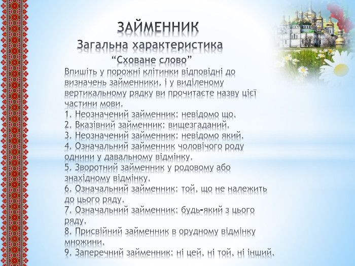  ЗАЙМЕННИК Загальна характеристика “Сховане слово”Впишіть у порожні клітинки відповідні до визначень займенники, і у виділеному вертикальному рядку ви прочитаєте назву цієї частини мови.1. Неозначений займенник: невідомо що.2. Вказівний займенник: вищезгаданий.3. Неозначений займенник: невідомо який.4. Означальний займенник чоловічого роду однини у давальному відмінку.5. Зворотний займенник у родовому або знахідному відмінку.6. Означальний займенник: той, що не належить до цього ряду.7. Означальний займенник: будь-який з цього ряду.8. Присвійний займенник в орудному відмінку множини.9. Заперечний займенник: ні цей, ні той, ні інший.
