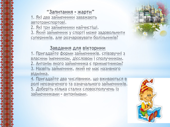  “Запитання – жарти”1. Які два займенники заважають автотранспортові.2. Які три займенники найчистіші.3. Який займенник у спорті може задовольнити суперників, але розчаровувати болільників? Завдання для вікторини1. Пригадайте форми займенників, співзвучні з власним іменником, дієсловом і сполучником.2. Антонім якого займенника є прикметником?3. Назвіть займенник, який не має називного відмінка.4. Пригадайте два числівники, що вживаються в ролі неозначеного та означального займенників.5. Доберіть кілька сталих словосполучень із займенниками – антонімами.
