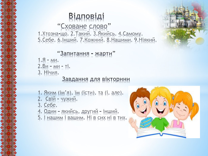  Відповіді “Сховане слово” 1. Хтозна-що. 2. Такий. 3. Якийсь. 4. Самому. 5. Себе. 6.Інший. 7. Кожний. 8. Нашими. 9. Ніякий. “Запитання – жарти”1. Я – ми.2. Ви – ми – ті.3. Нічия. Завдання для вікторини1. Яким (ім’я), їм (їсти), та (і, але).2. Свій – чужий.3. Себе.4. Один – якийсь, другий – інший.5. І нашим і вашим. Ні в сих ні в тих.