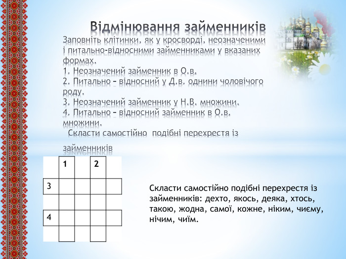  Відмінювання займенників. Заповніть клітинки, як у кросворді, неозначеними і питально-відносними займенниками у вказаних формах.1. Неозначений займенник в О.в.2. Питально – відносний у Д.в. однини чоловічого роду.3. Неозначений займенник у Н. В. множини.4. Питально – відносний займенник в О.в. множини. Скласти самостійно подібні перехрестя із займенників {5 C22544 A-7 EE6-4342-B048-85 BDC9 FD1 C3 A}1234 Скласти самостійно подібні перехрестя із займенників: дехто, якось, деяка, хтось, такою, жодна, самої, кожне, ніким, чиєму, нічим, чиїм.