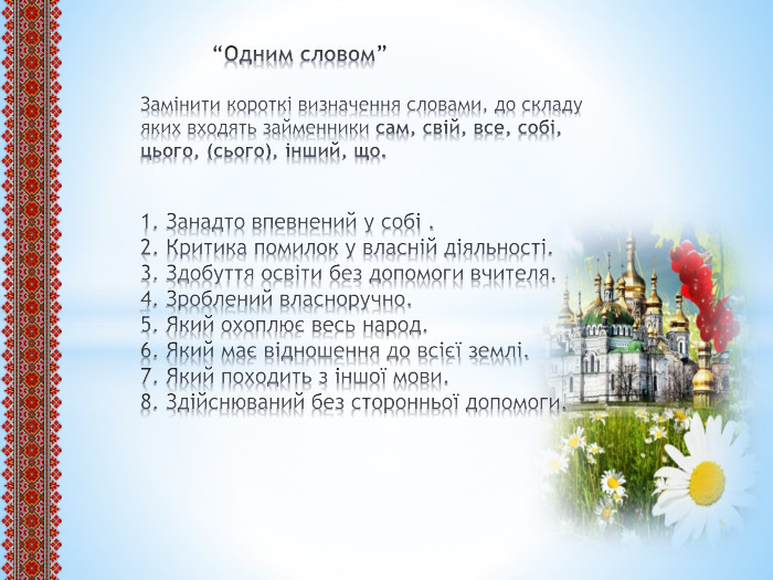  “Одним словом”Замінити короткі визначення словами, до складу яких входять займенники сам, свій, все, собі, цього, (сього), інший, що.1. Занадто впевнений у собі .2. Критика помилок у власній діяльності.3. Здобуття освіти без допомоги вчителя.4. Зроблений власноручно.5. Який охоплює весь народ.6. Який має відношення до всієї землі.7. Який походить з іншої мови. 8. Здійснюваний без сторонньої допомоги.