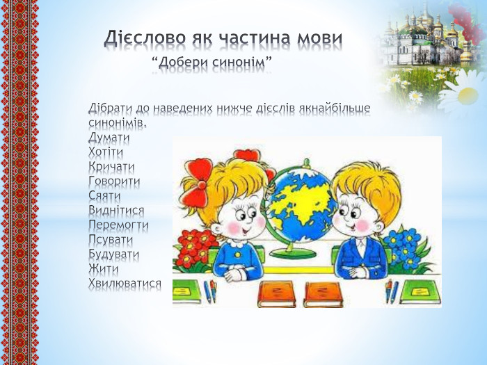  Дієслово як частина мови “Добери синонім”Дібрати до наведених нижче дієслів якнайбільше синонімів. Думати. Хотіти. Кричати Говорити. Сяяти. Виднітися. Перемогти. Псувати. Будувати. Жити. Хвилюватися
