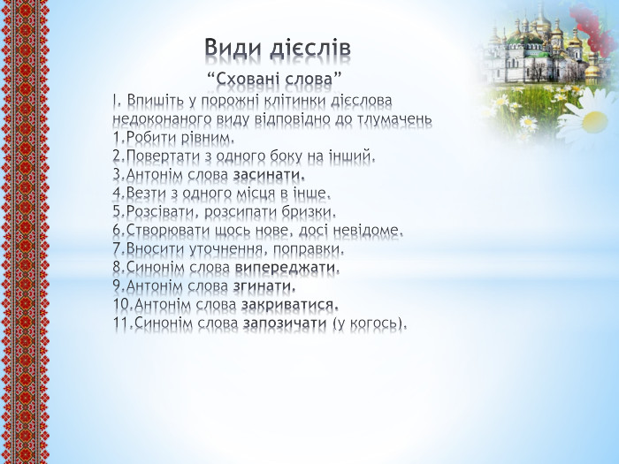  Види дієслів “Сховані слова”І. Впишіть у порожні клітинки дієслова недоконаного виду відповідно до тлумачень1. Робити рівним.2. Повертати з одного боку на інший.3. Антонім слова засинати.4. Везти з одного місця в інше.5. Розсівати, розсипати бризки.6. Створювати щось нове, досі невідоме.7. Вносити уточнення, поправки.8. Синонім слова випереджати.9. Антонім слова згинати.10. Антонім слова закриватися.11. Синонім слова запозичати (у когось).