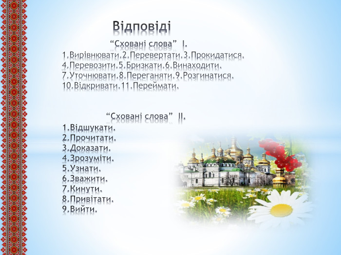  Відповіді “Сховані слова” І.1. Вирівнювати.2. Перевертати.3. Прокидатися.4. Перевозити.5. Бризкати.6. Винаходити.7. Уточнювати.8. Переганяти.9. Розгинатися.10. Відкривати.11. Переймати. “Сховані слова” ІІ.1. Відшукати.2. Прочитати.3. Доказати.4. Зрозуміти.5. Узнати.6. Зважити.7. Кинути.8. Привітати.9. Вийти.