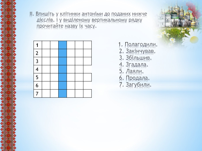  ІІ. Впишіть у клітинки антоніми до поданих нижче дієслів, і у виділеному вертикальному рядку прочитайте назву їх часу. 1. Полагодили. 2. Закінчував. 3. Збільшив. 4. Згадала. 5. Лаяли. 6. Продала. 7. Загубили. {5 C22544 A-7 EE6-4342-B048-85 BDC9 FD1 C3 A}1234567