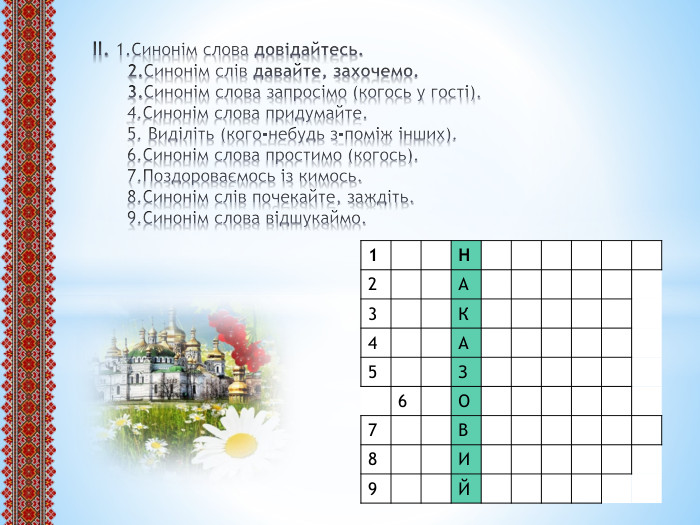 ІІ. 1. Синонім слова довідайтесь.2. Синонім слів давайте, захочемо.3. Синонім слова запросімо (когось у гості).4. Синонім слова придумайте.5. Виділіть (кого-небудь з-поміж інших).6. Синонім слова простимо (когось).7. Поздороваємось із кимось.8. Синонім слів почекайте, заждіть.9. Синонім слова відшукаймо.{5 C22544 A-7 EE6-4342-B048-85 BDC9 FD1 C3 A}1 Н2 А3 К4 А5 З6 О7 В8 И9 Й