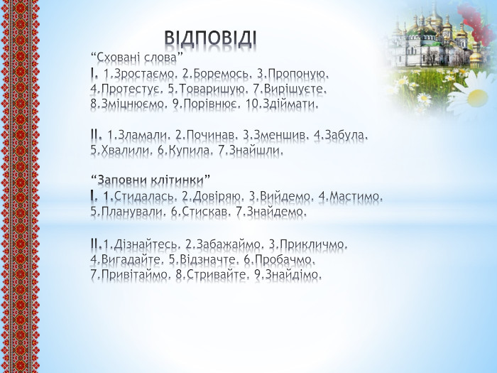  ВІДПОВІДІ“Сховані слова”І. 1. Зростаємо. 2. Боремось. 3. Пропоную. 4. Протестує. 5. Товаришую. 7. Вирішуєте. 8. Зміцнюємо. 9. Порівнює. 10. Здіймати.ІІ. 1. Зламали. 2. Починав. 3. Зменшив. 4. Забула. 5. Хвалили. 6. Купила. 7. Знайшли.“Заповни клітинки”І. 1. Стидалась. 2. Довіряю. 3. Вийдемо. 4. Мастимо. 5. Планували. 6. Стискав. 7. Знайдемо.ІІ.1. Дізнайтесь. 2. Забажаймо. 3. Прикличмо. 4. Вигадайте. 5. Відзначте. 6. Пробачмо. 7. Привітаймо. 8. Стривайте. 9. Знайдімо.